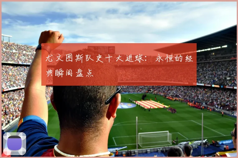 尤文图斯队史十大进球:永恒的经典瞬间盘点