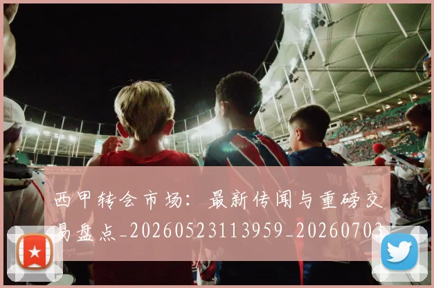 西甲转会市场：最新传闻与重磅交易盘点_20260523113959_20260703181936