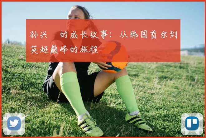 孙兴慜的成长故事:从韩国首尔到英超巅峰的旅程