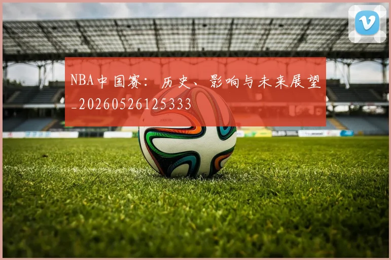NBA中国赛：历史、影响与未来展望_20260526125333