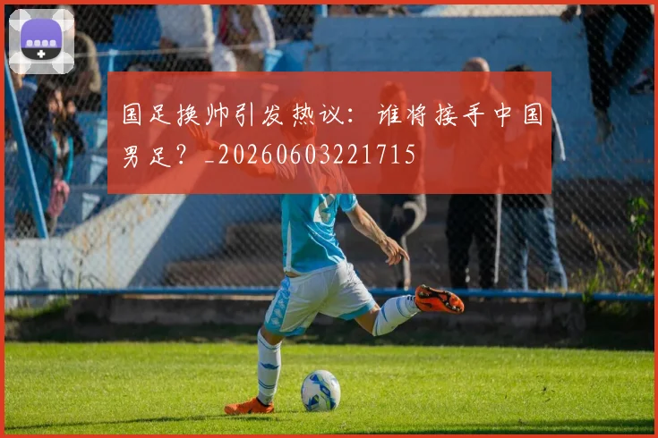 国足换帅引发热议：谁将接手中国男足？_20260603221715