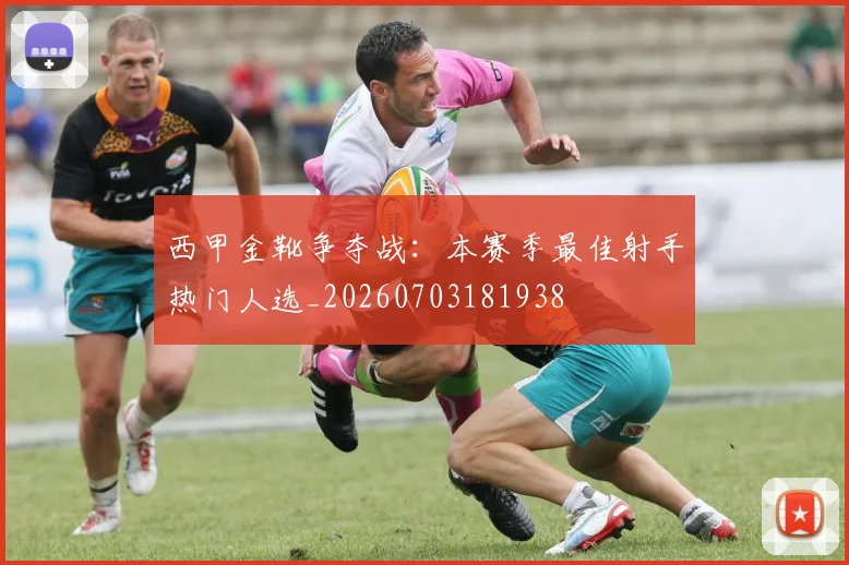 西甲金靴争夺战：本赛季最佳射手热门人选_20260703181938