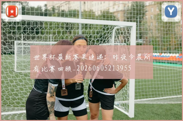 世界杯最新赛果速递:昨夜今晨所有比赛回顾_20260605213955