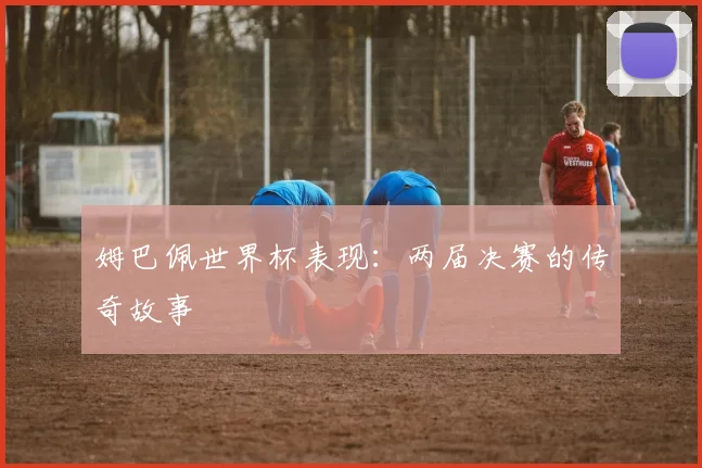 姆巴佩世界杯表现:两届决赛的传奇故事